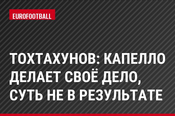 Тохтахунов: Капелло делает своё дело, суть не в результате