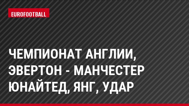 Чемпионат Англии, Эвертон - Манчестер Юнайтед, Янг, Удар