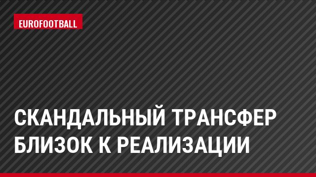 Скандальный трансфер близок к реализации