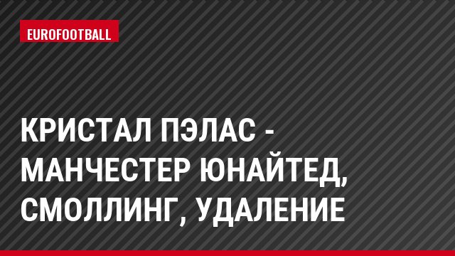 Кристал Пэлас - Манчестер Юнайтед, Смоллинг, Удаление