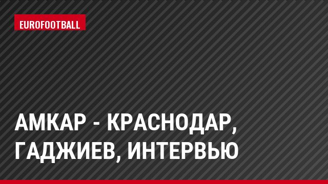 Амкар - Краснодар, Гаджиев, Интервью