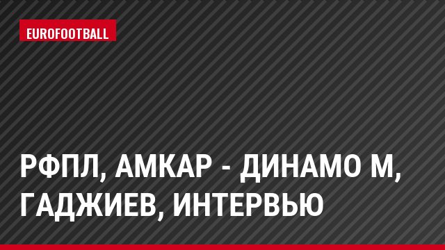 РФПЛ, Амкар - Динамо М, Гаджиев, Интервью