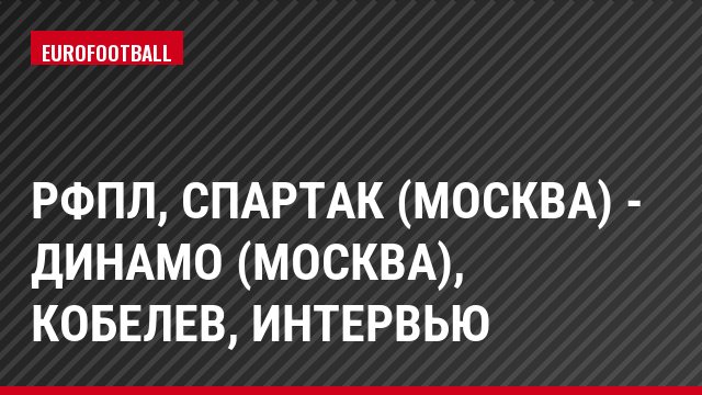РФПЛ, Спартак (Москва) - Динамо (Москва), Кобелев, Интервью