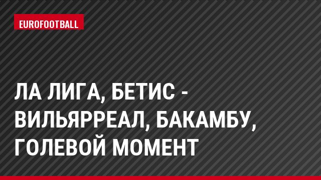 Ла Лига, Бетис - Вильярреал, Бакамбу, Голевой момент