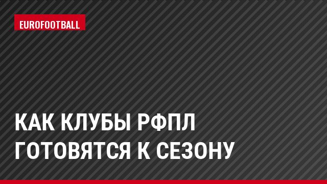 Как клубы РФПЛ готовятся к сезону