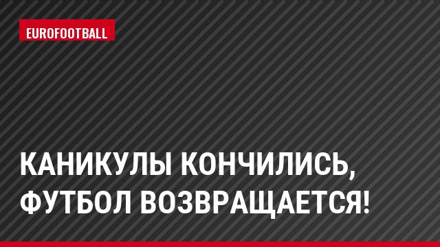 Каникулы кончились, футбол возвращается!