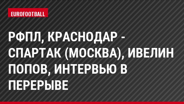 РФПЛ, Краснодар - Спартак (Москва), Ивелин Попов, Интервью в перерыве