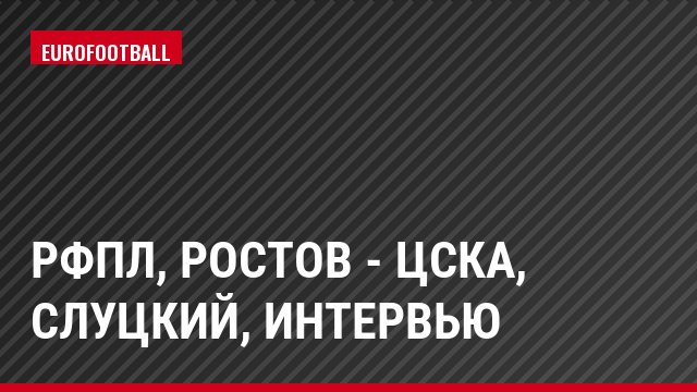 РФПЛ, Ростов - ЦСКА, Слуцкий, Интервью