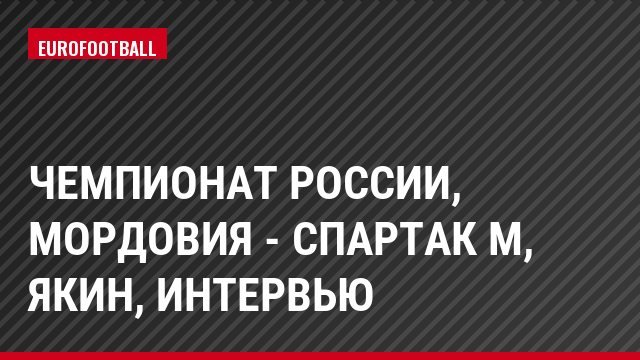 Чемпионат России, Мордовия - Спартак М, Якин, Интервью
