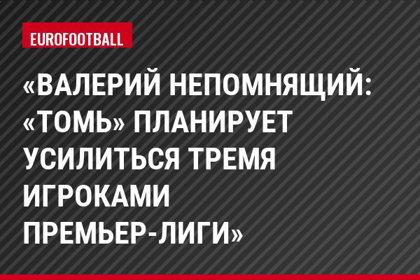 «Валерий Непомнящий: «Томь» планирует усилиться тремя игроками Премьер-Лиги»