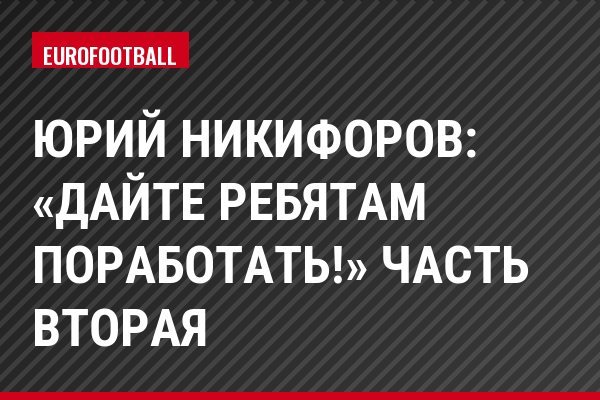 Юрий Никифоров: «Дайте ребятам поработать!» Часть вторая