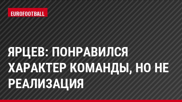 Ярцев: Понравился характер команды, но не реализация