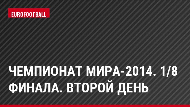 Чемпионат мира-2014. 1/8 финала. Второй день