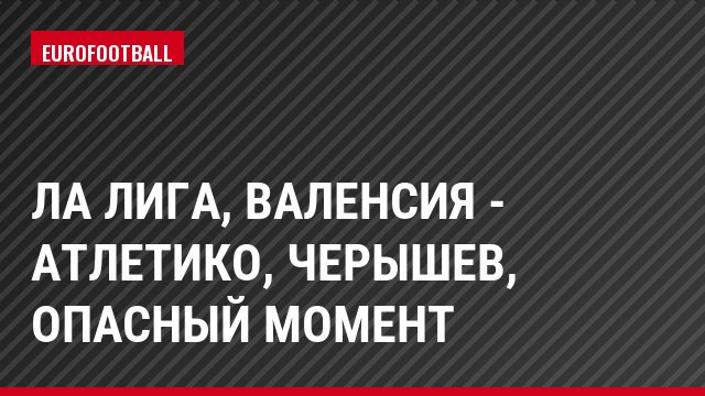 Ла Лига, Валенсия - Атлетико, Черышев, Опасный момент