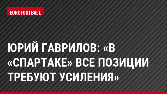 Юрий Гаврилов: «В «Спартаке» все позиции требуют усиления»