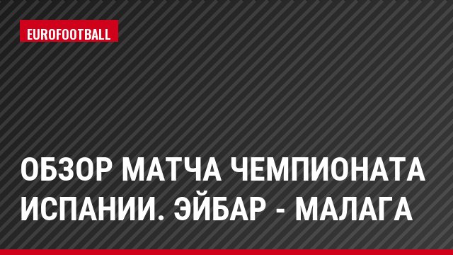Обзор матча чемпионата Испании. Эйбар - Малага