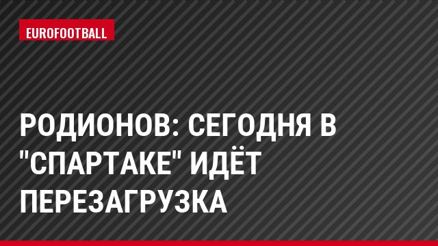 Родионов: Сегодня в "Спартаке" идёт перезагрузка