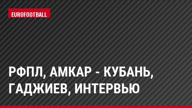 РФПЛ, Амкар - Кубань, Гаджиев, Интервью