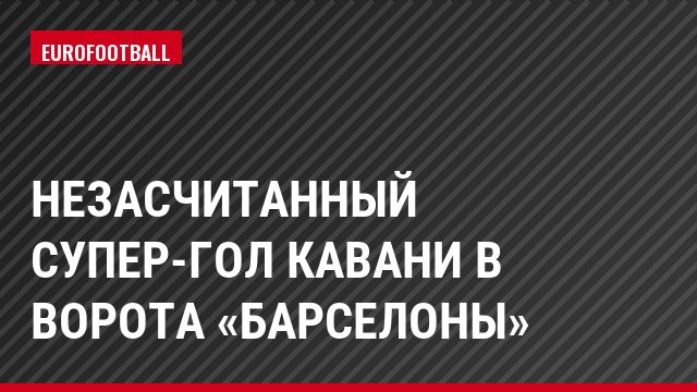 Незасчитанный супер-гол Кавани в ворота «Барселоны»