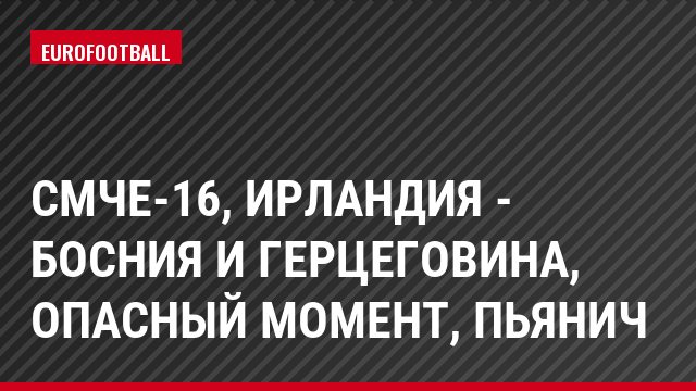СМЧЕ-16, Ирландия - Босния и Герцеговина, Опасный момент, Пьянич