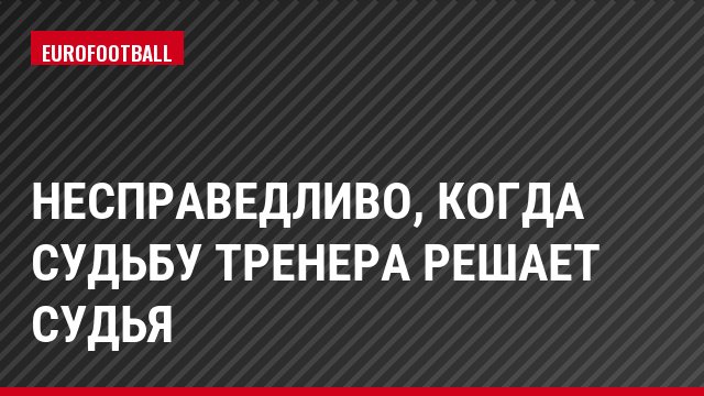 Несправедливо, когда судьбу тренера решает судья