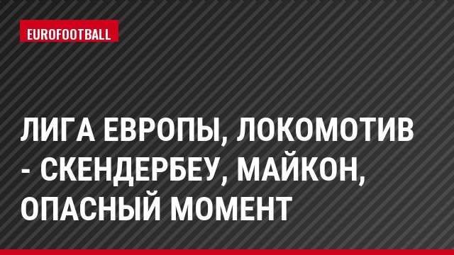 Лига Европы, Локомотив - Скендербеу, Майкон, Опасный момент
