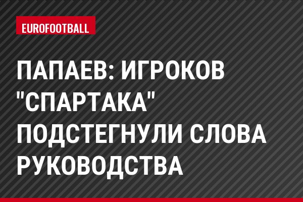 Папаев: Игроков "Спартака" подстегнули слова руководства