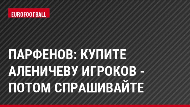 Парфенов: Купите Аленичеву игроков - потом спрашивайте