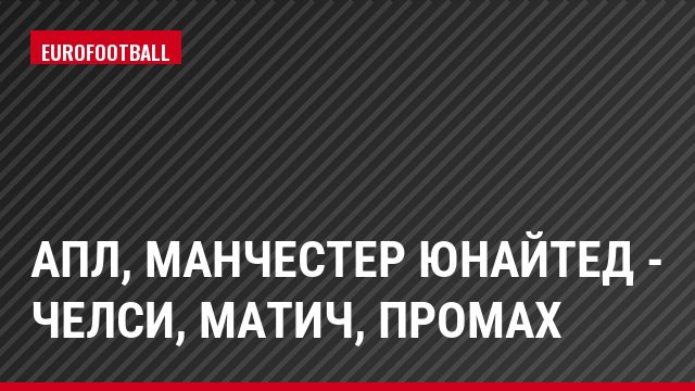 АПЛ, Манчестер Юнайтед - Челси, Матич, Промах
