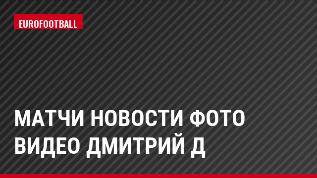 Матчи Новости Фото Видео Дмитрий Д