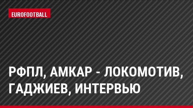 РФПЛ, Амкар - Локомотив, Гаджиев, Интервью
