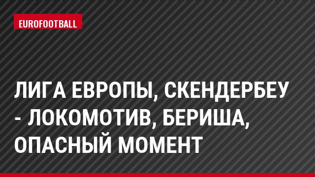 Лига Европы, Скендербеу - Локомотив, Бериша, Опасный момент