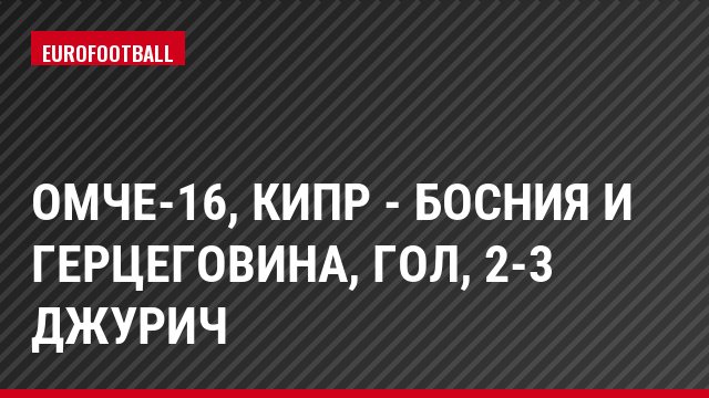 ОМЧЕ-16, Кипр - Босния и Герцеговина, Гол, 2-3 Джурич