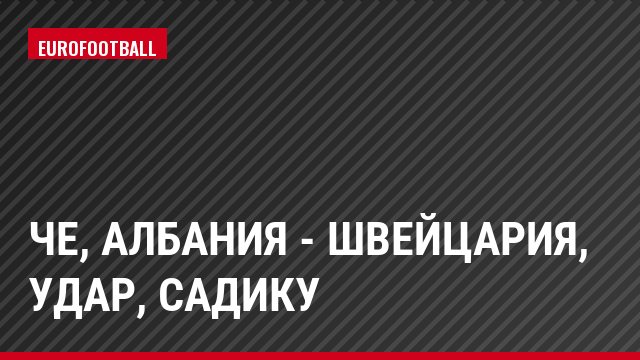 ЧЕ, Албания - Швейцария, Удар, Садику