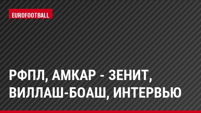 РФПЛ, Амкар - Зенит, Виллаш-Боаш, Интервью