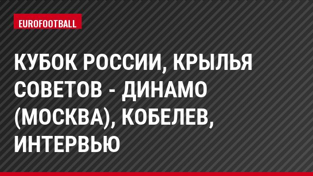 Кубок России, Крылья Советов - Динамо (Москва), Кобелев, Интервью
