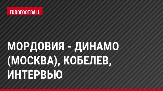 Мордовия - Динамо (Москва), Кобелев, Интервью
