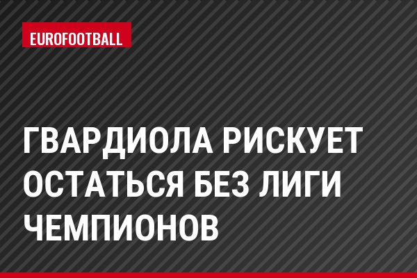 Гвардиола рискует остаться без Лиги чемпионов