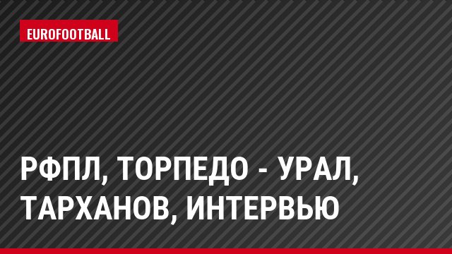 РФПЛ, Торпедо - Урал, Тарханов, Интервью