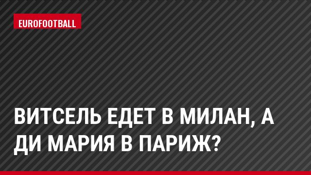 Витсель едет в Милан, а Ди Мария в Париж?