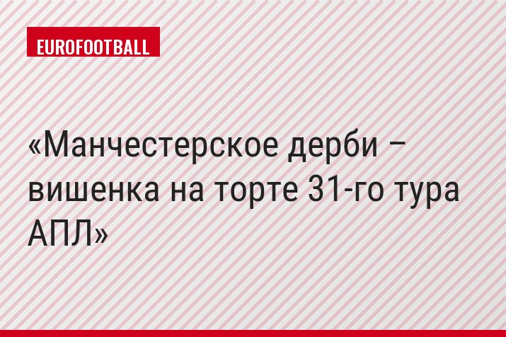 Манчестерское дерби – вишенка на торте 31-го тура АПЛ