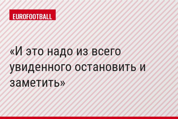 И это надо из всего увиденного остановить и заметить