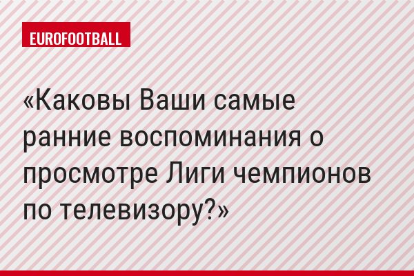 Каковы Ваши самые ранние воспоминания о просмотре Лиги чемпионов по телевизору?