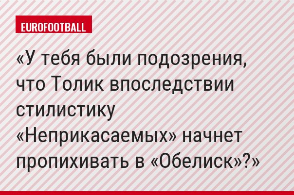 У тебя были подозрения, что Толик впоследствии стилистику «Неприкасаемых» начнет пропихивать в «Обелиск»?
