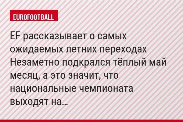EF рассказывает о самых ожидаемых летних переходах Незаметно подкрался тёплый май месяц, а это значит, что национальные чемпионата выходят на…