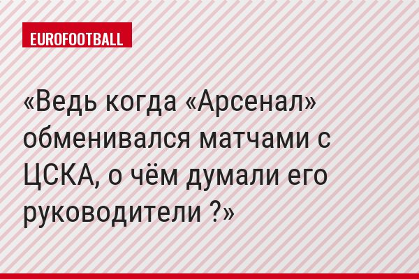 Ведь когда «Арсенал» обменивался матчами с ЦСКА, о чём думали его руководители ?