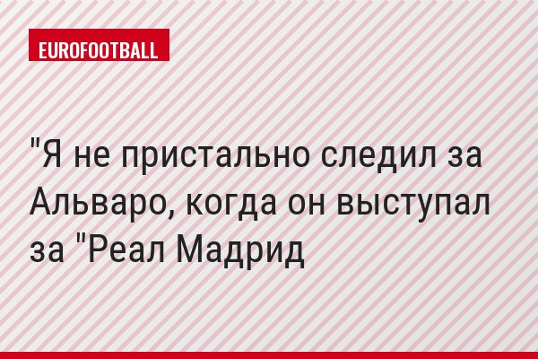 "Я не пристально следил за Альваро, когда он выступал за "Реал Мадрид