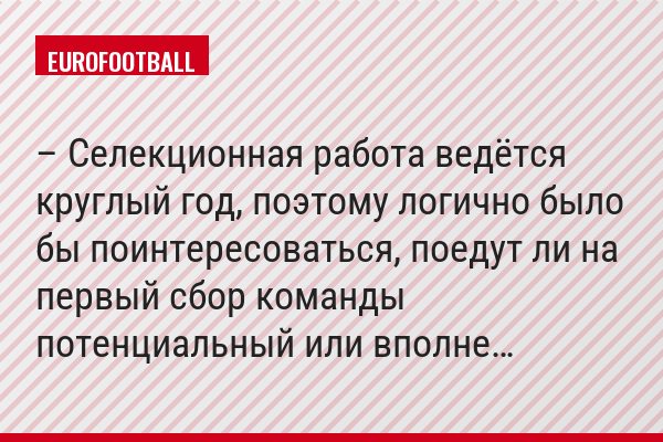– Селекционная работа ведётся круглый год, поэтому логично было бы поинтересоваться, поедут ли на первый сбор команды потенциальный или вполне…