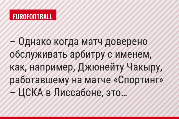 – Однако когда матч доверено обслуживать арбитру с именем, как, например, Джюнейту Чакыру, работавшему на матче «Спортинг» – ЦСКА в Лиссабоне, это…
