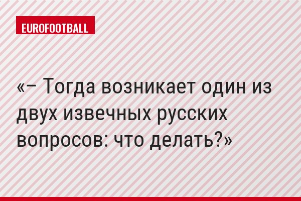 – Тогда возникает один из двух извечных русских вопросов: что делать?